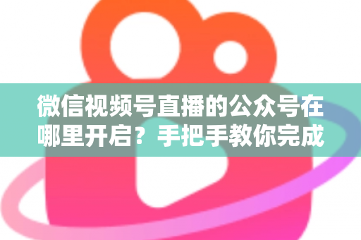 微信视频号直播的公众号在哪里开启？手把手教你完成绑定与直播设置全流程