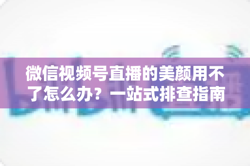 微信视频号直播的美颜用不了怎么办？一站式排查指南与实用解决方案全解析