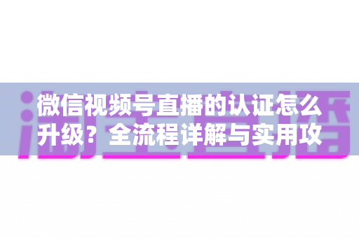 微信视频号直播的认证怎么升级？全流程详解与实用攻略，助你快速解锁更高直播权限