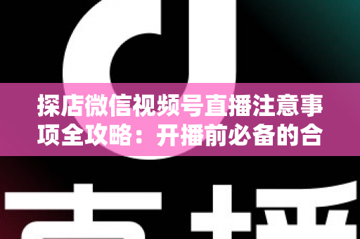 探店微信视频号直播注意事项全攻略：开播前必备的合规要点与实战运营指南