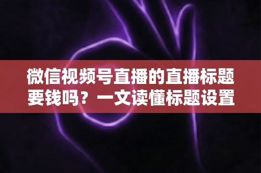 微信视频号直播的直播标题要钱吗？一文读懂标题设置规则与免费引流实战技巧