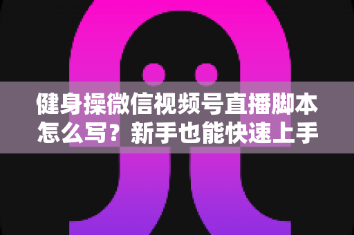 健身操微信视频号直播脚本怎么写？新手也能快速上手的高人气直播脚本撰写全攻略
