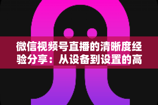 微信视频号直播的清晰度经验分享：从设备到设置的高清直播全流程实战指南