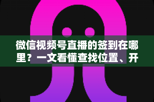 微信视频号直播的签到在哪里？一文看懂查找位置、开启方法与实用技巧