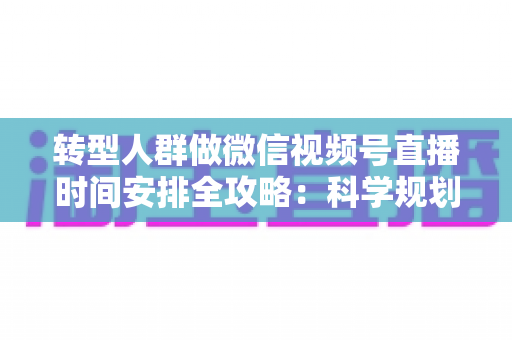 转型人群做微信视频号直播时间安排全攻略：科学规划时段，让每一场直播都成为转型加速器