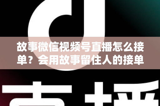 故事微信视频号直播怎么接单？会用故事留住人的接单实战全攻略