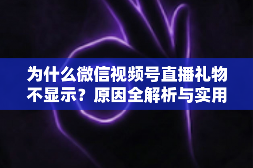 为什么微信视频号直播礼物不显示？原因全解析与实用解决攻略大公开
