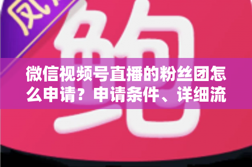微信视频号直播的粉丝团怎么申请？申请条件、详细流程与运营技巧全解析