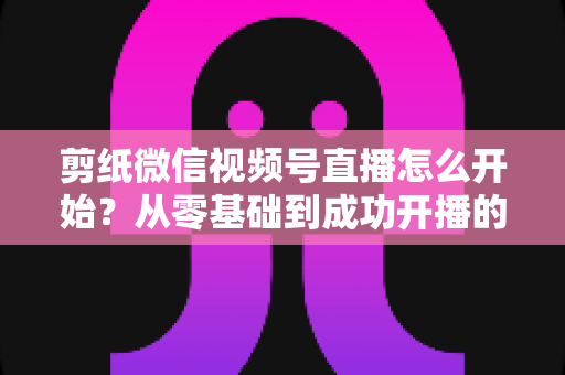 剪纸微信视频号直播怎么开始？从零基础到成功开播的全流程实操指南