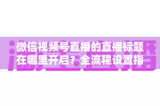 微信视频号直播的直播标题在哪里开启？全流程设置指南与高转化标题撰写技巧