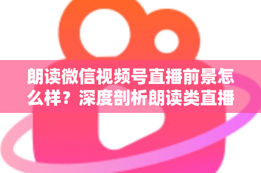 朗读微信视频号直播前景怎么样？深度剖析朗读类直播的发展潜力、变现路径与入局指南