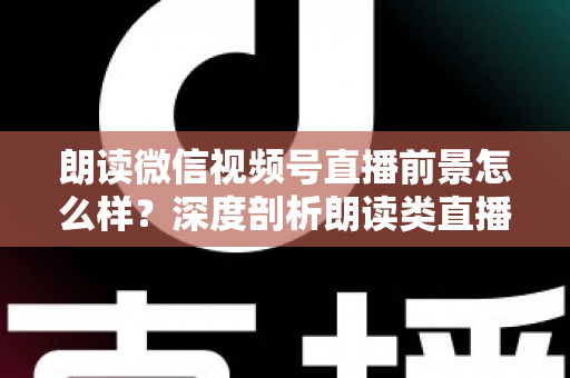 朗读微信视频号直播前景怎么样？深度剖析朗读类直播的发展潜力、变现路径与入局指南