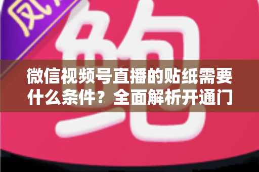 微信视频号直播的贴纸需要什么条件？全面解析开通门槛、使用规则与实操技巧