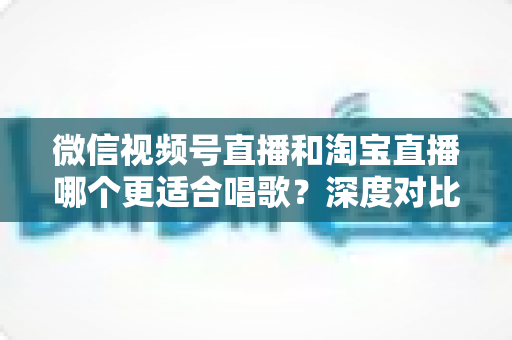 微信视频号直播和淘宝直播哪个更适合唱歌?深度对比分析帮你选对直播舞台 微信视频号直播和淘宝直播哪个更适合唱歌?深度对比分析帮你选对直播舞台
