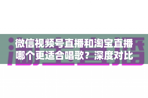 微信视频号直播和淘宝直播哪个更适合唱歌?深度对比分析帮你选对直播舞台 微信视频号直播和淘宝直播哪个更适合唱歌?深度对比分析帮你选对直播舞台