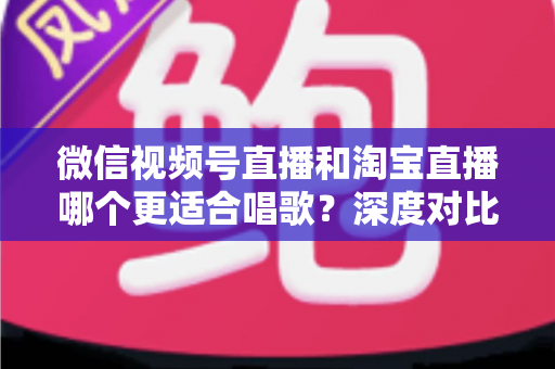 微信视频号直播和淘宝直播哪个更适合唱歌？深度对比分析帮你选对直播舞台