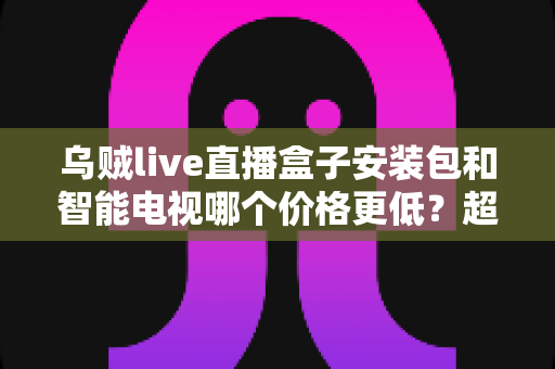乌贼live直播盒子安装包和智能电视哪个价格更低？超全成本对比与省钱选购指南