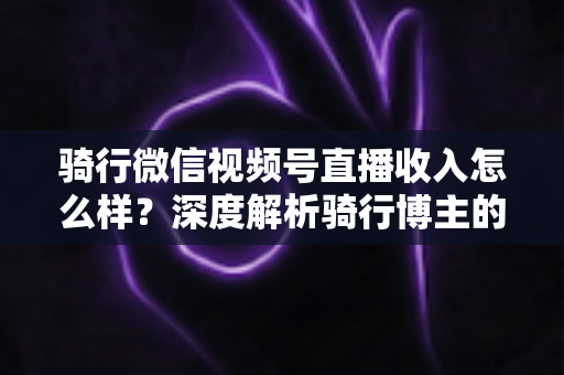骑行微信视频号直播收入怎么样？深度解析骑行博主的赚钱潜力与变现路径