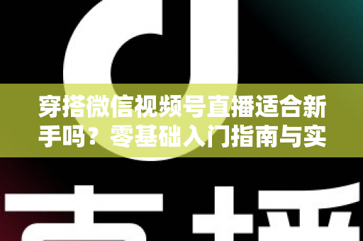 穿搭微信视频号直播适合新手吗？零基础入门指南与实战建议全解析