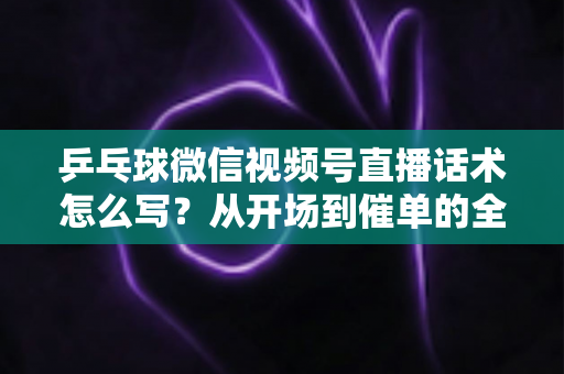 乒乓球微信视频号直播话术怎么写？从开场到催单的全流程话术指南（新手必备干货）