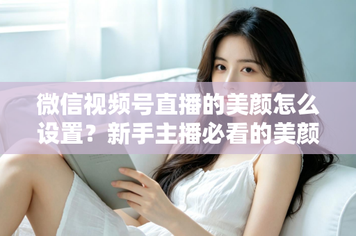 微信视频号直播的美颜怎么设置?新手主播必看的美颜调校与开播优化全攻略 微信视频号直播的美颜怎么设置?新手主播必看的美颜调校与开播优化全攻略