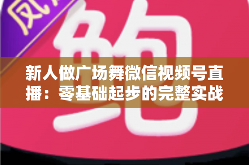 新人做广场舞微信视频号直播：零基础起步的完整实战指南
