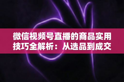 微信视频号直播的商品实用技巧全解析:从选品到成交的完整实战指南 微信视频号直播的商品实用技巧全解析:从选品到成交的完整实战指南