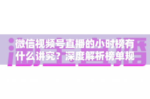 微信视频号直播的小时榜有什么讲究？深度解析榜单规则、冲榜技巧与避坑指南