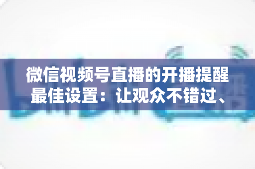 微信视频号直播的开播提醒最佳设置：让观众不错过、主播不流失的完整配置指南