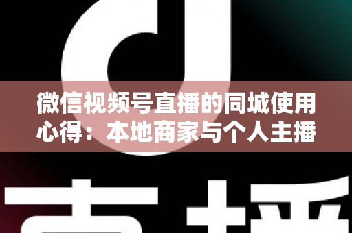微信视频号直播的同城使用心得：本地商家与个人主播必备的实战流量指南