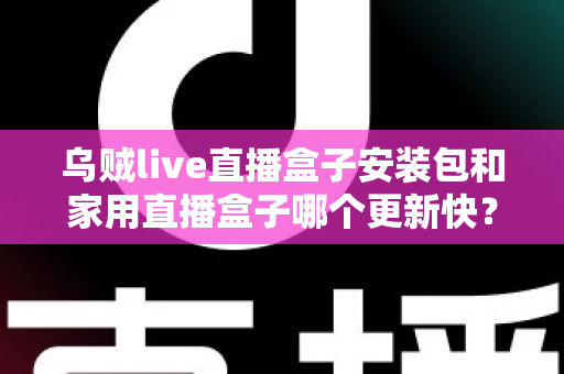 乌贼live直播盒子安装包和家用直播盒子哪个更新快？——更新速度全面对比与直播设备选购指南