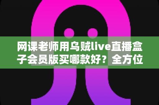网课老师用乌贼live直播盒子会员版买哪款好？全方位选购指南与避坑攻略