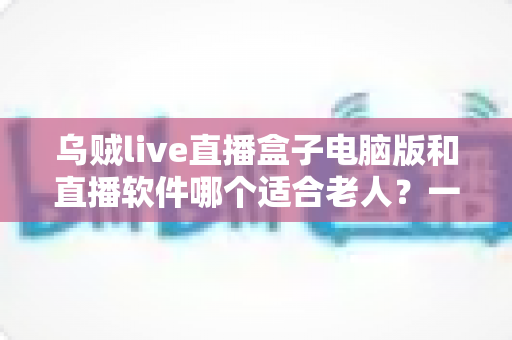 乌贼live直播盒子电脑版和直播软件哪个适合老人？一文看懂两者差异，帮长辈选对直播工具的完整指南