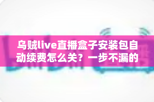 乌贼live直播盒子安装包自动续费怎么关?一步不漏的取消续费与防扣费实用指南 乌贼live直播盒子安装包自动续费怎么关?一步不漏的取消续费与防扣费实用指南
