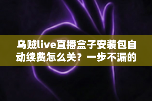 乌贼live直播盒子安装包自动续费怎么关？一步不漏的取消续费与防扣费实用指南