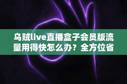 乌贼live直播盒子会员版流量用得快怎么办?全方位省流攻略与实用技巧详解 乌贼live直播盒子会员版流量用得快怎么办?全方位省流攻略与实用技巧详解