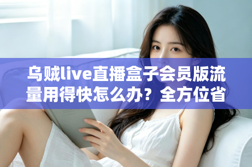 乌贼live直播盒子会员版流量用得快怎么办？全方位省流攻略与实用技巧详解
