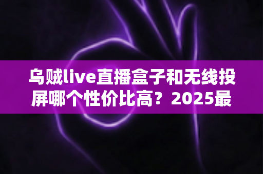 乌贼live直播盒子和无线投屏哪个性价比高？2025最新选购指南与深度对比分析
