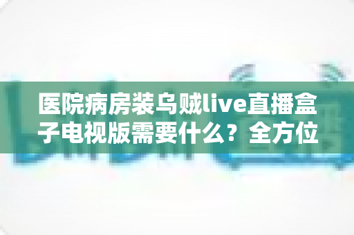 医院病房装乌贼live直播盒子电视版需要什么？全方位安装配置指南与实用清单
