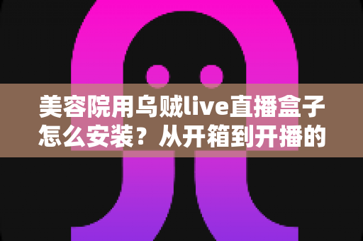 美容院用乌贼live直播盒子怎么安装?从开箱到开播的全流程安装教程与实操避坑指南 美容院用乌贼live直播盒子怎么安装?从开箱到开播的全流程安装教程与实操避坑指南