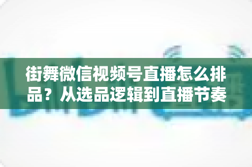 街舞微信视频号直播怎么排品?从选品逻辑到直播节奏的全流程实战指南 街舞微信视频号直播怎么排品?从选品逻辑到直播节奏的全流程实战指南