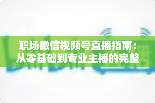 职场微信视频号直播指南：从零基础到专业主播的完整实战手册