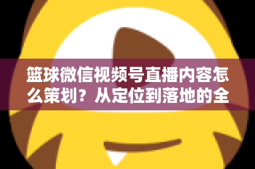 篮球微信视频号直播内容怎么策划?从定位到落地的全流程实战指南 篮球微信视频号直播内容怎么策划?从定位到落地的全流程实战指南