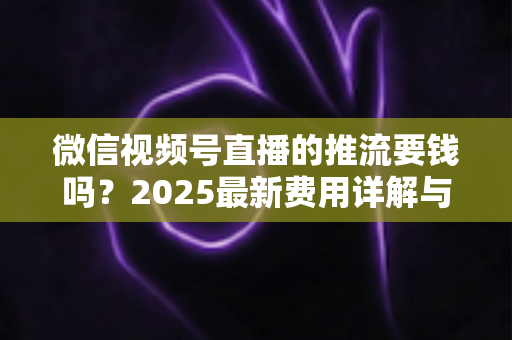 微信视频号直播的推流要钱吗？2025最新费用详解与免费开播全攻略