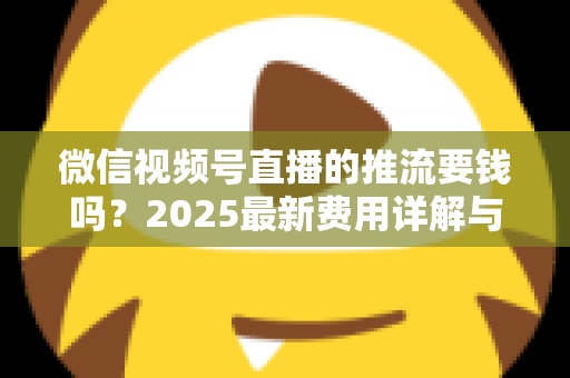 微信视频号直播的推流要钱吗？2025最新费用详解与免费开播全攻略