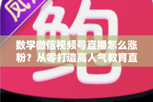 数学微信视频号直播怎么涨粉？从零打造高人气教育直播间的实战指南