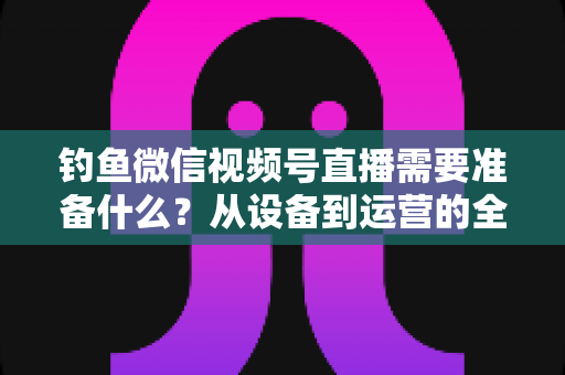 钓鱼微信视频号直播需要准备什么？从设备到运营的全方位直播筹备指南