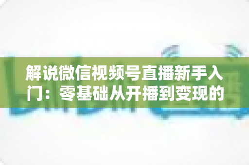 解说微信视频号直播新手入门:零基础从开播到变现的全流程指南 解说微信视频号直播新手入门:零基础从开播到变现的全流程指南