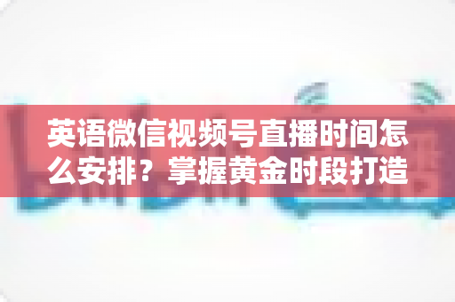 英语微信视频号直播时间怎么安排?掌握黄金时段打造高人气英语直播间 英语微信视频号直播时间怎么安排?掌握黄金时段打造高人气英语直播间