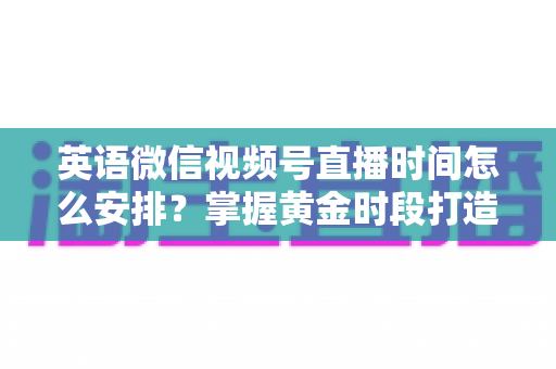 英语微信视频号直播时间怎么安排?掌握黄金时段打造高人气英语直播间 英语微信视频号直播时间怎么安排?掌握黄金时段打造高人气英语直播间